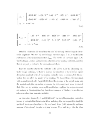 














K2 =




−1.583 · 101 −4.070 · 10−3 5.562 · 10−1 1.979 · 10−1 −4.212 · 10−2
−7.089 · 105 −2.578 · 102 −1.670 · 104 −1.636 · 104 −7.886 · 101




ω2 = 2 · 10−2 rad
(5.35)















Ksafe =




−1.937 · 10−2 −3.571 · 10−4 2.362 · 10−2 1.322 · 10−2 −9.976 · 10−4
−2.541 · 103 −1.488 · 101 5.110 · 102 5.585 · 102 −2.245 · 101




ω2 = 1.45 · 10−1 rad
(5.36)
Different conditions are checked in this case by tracking reference signals of dif-
ferent amplitude. We start by introducing a reference signal of ±1.5◦
to check the
performance of the nominal controller Knom. The results are shown in figure (5.9).
The tracking is accurate and there is no saturation of the nominal controller, therefore
there is no need to switch to the lower-gain controllers.
Since we want to saturate the controller to be able to check the scheduling con-
troller design technique, we have to increase the amplitude of the reference signal.
Around an amplitude of ±1.8◦
the nominal controller starts to saturate, but this sat-
uration does not affect the quality of the tracking. We choose then a reference signal
with an amplitude of ±3◦
. Figure (5.10) shows the response of the aircraft using only
the nominal controller: saturation occurs and the performance gets worse because of
that. Since we are working on an stable equilibrium condition the system does not
get unstable in this simulation, but there is no guarantee of this fact: we need to use
other controllers that guarantee stability.
At this point, figures (5.11) and (5.12) justify the use of intermediate controllers
instead of just switching between the Knom and Ksafe (the one designed to stand the
predicted worst case disturbance). On one hand, figure (5.11) shows the nonlinear
response of the aircraft by only switching between Knom and Ksafe. On the other
86
 