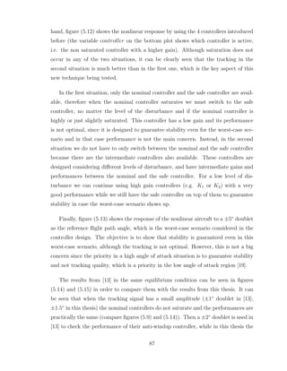 hand, figure (5.12) shows the nonlinear response by using the 4 controllers introduced
before (the variable controller on the bottom plot shows which controller is active,
i.e. the non saturated controller with a higher gain). Although saturation does not
occur in any of the two situations, it can be clearly seen that the tracking in the
second situation is much better than in the first one, which is the key aspect of this
new technique being tested.
In the first situation, only the nominal controller and the safe controller are avail-
able, therefore when the nominal controller saturates we must switch to the safe
controller, no matter the level of the disturbance and if the nominal controller is
highly or just slightly saturated. This controller has a low gain and its performance
is not optimal, since it is designed to guarantee stability even for the worst-case sce-
nario and in that case performance is not the main concern. Instead, in the second
situation we do not have to only switch between the nominal and the safe controller
because there are the intermediate controllers also available. These controllers are
designed considering different levels of disturbance, and have intermediate gains and
performances between the nominal and the safe controller. For a low level of dis-
turbance we can continue using high gain controllers (e.g. K1 or K2) with a very
good performance while we still have the safe controller on top of them to guarantee
stability in case the worst-case scenario shows up.
Finally, figure (5.13) shows the response of the nonlinear aircraft to a ±5◦
doublet
as the reference flight path angle, which is the worst-case scenario considered in the
controller design. The objective is to show that stability is guaranteed even in this
worst-case scenario, although the tracking is not optimal. However, this is not a big
concern since the priority in a high angle of attack situation is to guarantee stability
and not tracking quality, which is a priority in the low angle of attack region [19].
The results from [13] in the same equilibrium condition can be seen in figures
(5.14) and (5.15) in order to compare them with the results from this thesis. It can
be seen that when the tracking signal has a small amplitude (±1◦
doublet in [13],
±1.5◦
in this thesis) the nominal controllers do not saturate and the performances are
practically the same (compare figures (5.9) and (5.14)). Then a ±2◦
doublet is used in
[13] to check the performance of their anti-windup controller, while in this thesis the
87
 