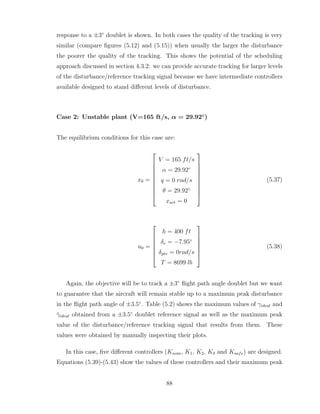 response to a ±3◦
doublet is shown. In both cases the quality of the tracking is very
similar (compare figures (5.12) and (5.15)) when usually the larger the disturbance
the poorer the quality of the tracking. This shows the potential of the scheduling
approach discussed in section 4.3.2: we can provide accurate tracking for larger levels
of the disturbance/reference tracking signal because we have intermediate controllers
available designed to stand different levels of disturbance.
Case 2: Unstable plant (V=165 ft/s, α = 29.92◦
)
The equilibrium conditions for this case are:
x0 =










V = 165 ft/s
α = 29.92◦
q = 0 rad/s
θ = 29.92◦
xact = 0










(5.37)
u0 =







h = 400 ft
δe = −7.95◦
δptv = 0rad/s
T = 8699 lb







(5.38)
Again, the objective will be to track a ±3◦
flight path angle doublet but we want
to guarantee that the aircraft will remain stable up to a maximum peak disturbance
in the flight path angle of ±3.5◦
. Table (5.2) shows the maximum values of γideal and
γ̇ideal obtained from a ±3.5◦
doublet reference signal as well as the maximum peak
value of the disturbance/reference tracking signal that results from them. These
values were obtained by manually inspecting their plots.
In this case, five different controllers (Knom, K1, K2, K3 and Ksafe) are designed.
Equations (5.39)-(5.43) show the values of these controllers and their maximum peak
88
 