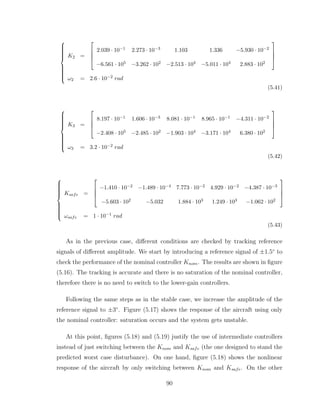 














K2 =




2.039 · 10−1 2.273 · 10−3 1.103 1.336 −5.930 · 10−2
−6.561 · 105 −3.262 · 102 −2.513 · 104 −5.011 · 104 2.883 · 102




ω2 = 2.6 · 10−2 rad
(5.41)















K3 =




8.197 · 10−1 1.606 · 10−3 8.081 · 10−1 8.965 · 10−1 −4.311 · 10−2
−2.408 · 105 −2.485 · 102 −1.903 · 104 −3.171 · 104 6.380 · 102




ω3 = 3.2 · 10−2 rad
(5.42)















Ksafe =




−1.410 · 10−2 −1.489 · 10−4 7.773 · 10−2 4.929 · 10−2 −4.387 · 10−3
−5.603 · 102 −5.032 1.884 · 103 1.249 · 103 −1.062 · 102




ωsafe = 1 · 10−1 rad
(5.43)
As in the previous case, different conditions are checked by tracking reference
signals of different amplitude. We start by introducing a reference signal of ±1.5◦
to
check the performance of the nominal controller Knom. The results are shown in figure
(5.16). The tracking is accurate and there is no saturation of the nominal controller,
therefore there is no need to switch to the lower-gain controllers.
Following the same steps as in the stable case, we increase the amplitude of the
reference signal to ±3◦
. Figure (5.17) shows the response of the aircraft using only
the nominal controller: saturation occurs and the system gets unstable.
At this point, figures (5.18) and (5.19) justify the use of intermediate controllers
instead of just switching between the Knom and Ksafe (the one designed to stand the
predicted worst case disturbance). On one hand, figure (5.18) shows the nonlinear
response of the aircraft by only switching between Knom and Ksafe. On the other
90
 