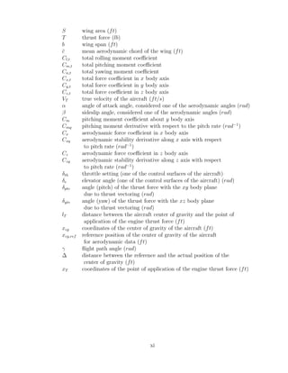 S wing area (ft)
T thrust force (lb)
b wing span (ft)
c̄ mean aerodynamic chord of the wing (ft)
Cl,t total rolling moment coefficient
Cm,t total pitching moment coefficient
Cn,t total yawing moment coefficient
Cx,t total force coefficient in x body axis
Cy,t total force coefficient in y body axis
Cz,t total force coefficient in z body axis
VT true velocity of the aircraft (ft/s)
α angle of attack angle, considered one of the aerodynamic angles (rad)
β sideslip angle, considered one of the aerodynamic angles (rad)
Cm pitching moment coefficient about y body axis
Cmq pitching moment derivative with respect to the pitch rate (rad−1
)
Cx aerodynamic force coefficient in x body axis
Cxq aerodynamic stability derivative along x axis with respect
to pitch rate (rad−1
)
Cz aerodynamic force coefficient in z body axis
Czq aerodynamic stability derivative along z axis with respect
to pitch rate (rad−1
)
δth throttle setting (one of the control surfaces of the aircraft)
δe elevator angle (one of the control surfaces of the aircraft) (rad)
δptv angle (pitch) of the thrust force with the xy body plane
due to thrust vectoring (rad)
δytv angle (yaw) of the thrust force with the xz body plane
due to thrust vectoring (rad)
lT distance between the aircraft center of gravity and the point of
application of the engine thrust force (ft)
xcg coordinates of the center of gravity of the aircraft (ft)
xcg,ref reference position of the center of gravity of the aircraft
for aerodynamic data (ft)
γ flight path angle (rad)
∆ distance between the reference and the actual position of the
center of gravity (ft)
xT coordinates of the point of application of the engine thrust force (ft)
xi
 