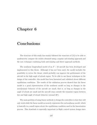 Chapter 6
Conclusions
The structure of this study has mainly followed the structure of [13] to be able to
qualitatively compare the results obtained using a regular anti-windup approach and
the new technique combining both anti-windup and direct approach methods.
The nonlinear longitudinal model of an F − 16 aircraft has been developed and
implemented in this thesis. Although it has not been used, the model includes the
possibility to vector the thrust, which probably can improve the performance of the
aircraft in the high angle of attack region. To be able to use linear techniques in the
design of the controller, this model has been linearized and validated about different
equilibrium conditions. The results of the validation process showed that the linear
model is a good representation of the nonlinear model as long as changes in the
aerodynamic behavior of the aircraft are small, that is, as long as changes in the
angle of attack are small and the aircraft stays outside the transient region between
low and high angle of attack behavior (around 20◦
).
The main problem of using linear methods to design the controllers is that they will
only work while the linear model accurately represents the real nonlinear model, which
is basically in a small region about the equilibrium condition used in the linearization
process. This drawback is especially important in flight control system design since
107
 