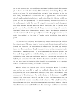 the aircraft must operate in very different conditions (low-high altitude, low-high an-
gle of attack) in which the behavior of the aircraft can dramatically change. One
option to overcome this problem may be the concept of linear parameter varying sys-
tems (LPV). In this thesis it has been shown that an approximated LPV model of the
aircraft can be easily obtained about a small region defined by different equilibrium
points and that this approximated LPV model adequately represents the behavior of
the nonlinear model inside that zone. By adequately choosing the equilibrium points
that define the LPV region in which the aircraft can operate, e.g. by choosing more
points where the behavior of the aircraft changes the most and less points where the
behavior of the aircraft is quite constant, probably most of the operating range of the
aircraft can be covered. That may simplify the controller design process since we can
design the controllers for the whole LPV region instead of designing them point by
point.
Also, the method combining the anti-windup and the direct approach methods
has been discussed. The main source of conservatism in the direct approach has been
pointed out: designing the controller taking into account the worst case scenario
(worst case disturbance) even though it may never occur produces very conservative
results with a poor performance. To solve this problem a scheduling approach has
been used, designing different controllers taking into account different levels of dis-
turbance up to the worst case disturbance. Therefore, the system is always using the
highest gain controller available for the level of disturbance that the aircraft is fac-
ing and performance is greatly improved. In addition, an extension of the combined
method to include the tracking problem has been shown.
Different results have been obtained from the simulations. In the altitude hold
case, we have not been able to apply the combined technique to design the safe
controllers because of the conservatism associated to the use of the worst peak value
as a measure of the disturbance. The predicted value of the disturbance (using LMI
analysis) that the nominal controller was able to stand was much smaller than the
value at which the nominal controller actually saturated. This actual value of the
disturbance was almost the maximum disturbance level that can be obtained from the
wind disturbance model used, which means that increasing it would lead to unrealistic
108
 