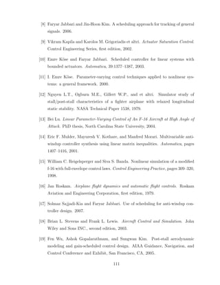 [8] Faryar Jabbari and Jin-Hoon Kim. A scheduling approach for tracking of general
signals. 2006.
[9] Vikram Kapila and Karolos M. Grigoriadis et altri. Actuator Saturation Control.
Control Engineering Series, first edition, 2002.
[10] Emre Köse and Faryar Jabbari. Scheduled controller for linear systems with
bounded actuators. Automatica, 39:1377–1387, 2003.
[11] I. Emre Köse. Parameter-varying control techniques applied to nonlinear sys-
tems: a general framework. 2000.
[12] Nguyen L.T., Ogburn M.E., Gillert W.P., and et altri. Simulator study of
stall/post-stall characteristics of a fighter airplane with relaxed longitudinal
static stability. NASA Technical Paper 1538, 1979.
[13] Bei Lu. Linear Parameter-Varying Control of An F-16 Aircraft at High Angle of
Attack. PhD thesis, North Carolina State University, 2004.
[14] Eric F. Mulder, Mayuresh V. Kothare, and Manfred Morari. Multivariable anti-
windup controller synthesis using linear matrix inequalities. Automatica, pages
1407–1416, 2001.
[15] William C. Reigelsperger and Siva S. Banda. Nonlinear simulation of a modified
f-16 with full-envelope control laws. Control Engineering Practice, pages 309–320,
1998.
[16] Jan Roskam. Airplane flight dynamics and automatic flight controls. Roskam
Aviation and Engineering Corporation, first edition, 1979.
[17] Solmaz Sajjadi-Kia and Faryar Jabbari. Use of scheduling for anti-windup con-
troller design. 2007.
[18] Brian L. Stevens and Frank L. Lewis. Aircraft Control and Simulation. John
Wiley and Sons INC., second edition, 2003.
[19] Fen Wu, Ashok Gopalarathnam, and Sungwan Kim. Post-stall aerodynamic
modeling and gain-scheduled control design. AIAA Guidance, Navigation, and
Control Conference and Exhibit, San Francisco, CA, 2005.
111
 