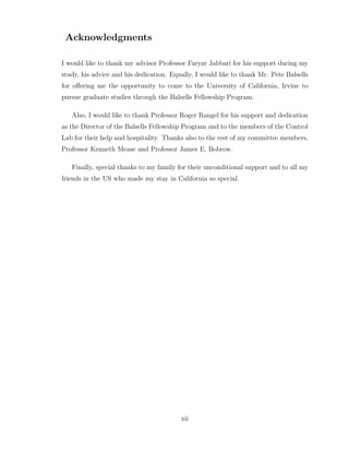 Acknowledgments
I would like to thank my advisor Professor Faryar Jabbari for his support during my
study, his advice and his dedication. Equally, I would like to thank Mr. Pete Balsells
for offering me the opportunity to come to the University of California, Irvine to
pursue graduate studies through the Balsells Fellowship Program.
Also, I would like to thank Professor Roger Rangel for his support and dedication
as the Director of the Balsells Fellowship Program and to the members of the Control
Lab for their help and hospitality. Thanks also to the rest of my committee members,
Professor Kenneth Mease and Professor James E. Bobrow.
Finally, special thanks to my family for their unconditional support and to all my
friends in the US who made my stay in California so special.
xii
 