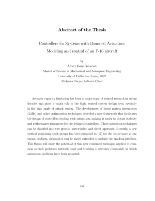 Abstract of the Thesis
Controllers for Systems with Bounded Actuators:
Modeling and control of an F-16 aircraft
by
Albert Farré Gabernet
Master of Science in Mechanical and Aerospace Engineering
University of California, Irvine, 2007
Professor Faryar Jabbari, Chair
Actuator capacity limitation has been a major topic of control research in recent
decades and plays a major role in the flight control system design area, specially
in the high angle of attack region. The development of linear matrix inequalities
(LMIs) and other optimization techniques provided a new framework that facilitates
the design of controllers dealing with saturation, making it easier to obtain stability
and performance guarantees for the designed controllers. These saturation techniques
can be classified into two groups: anti-windup and direct approach. Recently, a new
method combining both groups has been proposed in [17] for the disturbance atten-
uation problem, although it can be easily extended to include the tracking problem.
This thesis will show the potential of this new combined technique applied to com-
mon aircraft problems (altitude hold and tracking a reference command) in which
saturation problems have been reported.
xiii
 