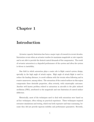Chapter 1
Introduction
Actuator capacity limitation has been a major topic of research in recent decades.
Saturation occurs when an actuator reaches its maximum magnitude or rate capacity
and is not able to provide the desired control demands of the compensator. The result
of actuator saturation is a degraded performance of the system and often the system
is driven to instability.
One field in which saturation plays a main role is flight control system design,
specially in the high angle of attack region. High angle of attack flight is used to
reduce the landing distance, to avoid collision with the terrain when following and in
evasive maneuvers, among others. The saturation of the control surfaces in this region
compromise these desirable properties, often severely, with catastrophic outcomes.
Another well known problem related to saturation in aircrafts is the pilot induced
oscillation (PIO), attributed to the magnitude and rate limitation of control surface
deflectors.
Historically, most of the techniques used to deal with saturation were based on
ad hoc techniques, often relying on practical experience. These techniques required
extensive simulations and testing, which was both expensive and time consuming, be-
cause they did not provide rigorous stability and performance guarantees. Recently,
1
 