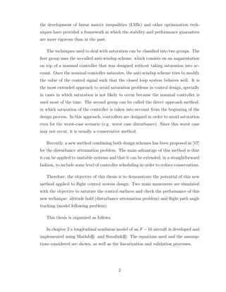 the development of linear matrix inequalities (LMIs) and other optimization tech-
niques have provided a framework in which the stability and performance guarantees
are more rigorous than in the past.
The techniques used to deal with saturation can be classified into two groups. The
first group uses the so-called anti-windup scheme, which consists on an augmentation
on top of a nominal controller that was designed without taking saturation into ac-
count. Once the nominal controller saturates, the anti-windup scheme tries to modify
the value of the control signal such that the closed loop system behaves well. It is
the most extended approach to avoid saturation problems in control design, specially
in cases in which saturation is not likely to occur because the nominal controller is
used most of the time. The second group can be called the direct approach method,
in which saturation of the controller is taken into account from the beginning of the
design process. In this approach, controllers are designed in order to avoid saturation
even for the worst-case scenario (e.g. worst case disturbance). Since this worst case
may not occur, it is usually a conservative method.
Recently, a new method combining both design schemes has been proposed in [17]
for the disturbance attenuation problem. The main advantage of this method is that
it can be applied to unstable systems and that it can be extended, in a straightforward
fashion, to include some level of controller scheduling in order to reduce conservatism.
Therefore, the objective of this thesis is to demonstrate the potential of this new
method applied to flight control system design. Two main maneuvers are simulated
with the objective to saturate the control surfaces and check the performance of this
new technique: altitude hold (disturbance attenuation problem) and flight path angle
tracking (model following problem).
This thesis is organized as follows.
In chapter 2 a longitudinal nonlinear model of an F −16 aircraft is developed and
implemented using Matlab r
° and Simulink r
°. The equations used and the assump-
tions considered are shown, as well as the linearization and validation processes.
2
 