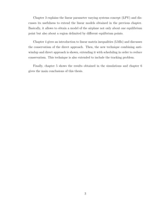 Chapter 3 explains the linear parameter varying systems concept (LPV) and dis-
cusses its usefulness to extend the linear models obtained in the previous chapter.
Basically, it allows to obtain a model of the airplane not only about one equilibrium
point but also about a region delimited by different equlibrium points.
Chapter 4 gives an introduction to linear matrix inequalities (LMIs) and discusses
the conservatism of the direct approach. Then, the new technique combining anti-
windup and direct approach is shown, extending it with scheduling in order to reduce
conservatism. This technique is also extended to include the tracking problem.
Finally, chapter 5 shows the results obtained in the simulations and chapter 6
gives the main conclusions of this thesis.
3
 