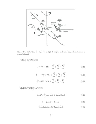 Figure 2.1: Definition of roll, yaw and pitch angles and main control surfaces in a
general aircraft
FORCE EQUATIONS
U̇ = RV − QV −
FG
x
m
+
FA
x
m
+
FT
x
m
(2.1)
V̇ = − RU + PW +
FG
y
m
+
FA
y
m
+
FT
y
m
(2.2)
Ẇ = QU − PV +
FG
z
m
+
FA
z
m
+
FT
z
m
(2.3)
KINEMATIC EQUATIONS
φ̇ = P + Q sinφ tanθ + R cosφ tanθ (2.4)
θ̇ = Q cosφ − R sinφ (2.5)
ψ̇ = Q sinφ secθ + R cosφ secθ (2.6)
5
 