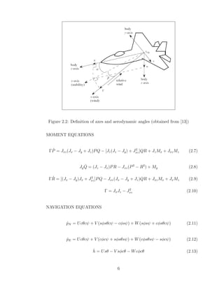 Figure 2.2: Definition of axes and aerodynamic angles (obtained from [13])
MOMENT EQUATIONS
ΓṖ = Jxz(Jx − Jy + Jz)PQ − [Jz(Jz − Jy) + J2
xz]QR + JzMx + JxzMz (2.7)
JyQ̇ = (Jz − Jx)PR − Jxz(P2
− R2
) + My (2.8)
ΓṘ = [(Jx − Jy)Jx + J2
xz]PQ − Jxz(Jx − Jy + Jz)QR + JxzMx + JxMz (2.9)
Γ = JxJz − J2
xz (2.10)
NAVIGATION EQUATIONS
ṗN = Ucθcψ + V (sφsθcψ − cφsψ) + W(sφsψ + cφsθcψ) (2.11)
ṗE = Ucθcψ + V (cφcψ + sφsθsψ) + W(cφsθsψ − sφcψ) (2.12)
ḣ = Usθ − V sφcθ − Wcφcθ (2.13)
6
 