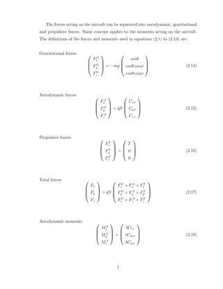 The forces acting on the aircraft can be separated into aerodynamic, gravitational
and propulsive forces. Same concept applies to the moments acting on the aircraft.
The definitions of the forces and moments used in equations (2.1) to (2.13) are:
Gravitational forces 



FG
x
FG
y
FG
z



 = −mg




sinθ
cosθ sinφ
cosθ cosφ



 (2.14)
Aerodynamic forces 



FA
x
FA
y
FA
z



 = q̄S




Cx,t
Cy,t
Cz,t



 (2.15)
Propulsive forces 



FT
x
FT
y
FT
z



 =




T
0
0



 (2.16)
Total forces 



Fx
Fy
Fz



 = q̄S




FG
x + FA
x + FT
x
FG
y + FA
y + FT
y
FG
z + FA
z + FT
z



 (2.17)
Aerodynamic moments 



MA
x
MA
y
MA
z



 =




bCl,t
c̄Cm,t
bCn,t



 (2.18)
7
 