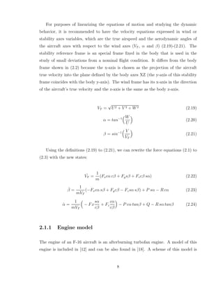 For purposes of linearizing the equations of motion and studying the dynamic
behavior, it is recommended to have the velocity equations expressed in wind or
stability axes variables, which are the true airspeed and the aerodynamic angles of
the aircraft axes with respect to the wind axes (VT , α and β) (2.19)-(2.21). The
stability reference frame is an special frame fixed in the body that is used in the
study of small deviations from a nominal flight condition. It differs from the body
frame shown in (2.2) because the x-axis is chosen as the projection of the aircraft
true velocity into the plane defined by the body axes XZ (the y-axis of this stability
frame coincides with the body y-axis). The wind frame has its x-axis in the direction
of the aircraft’s true velocity and the z-axis is the same as the body z-axis.
VT =
√
U2 + V 2 + W2 (2.19)
α = tan−1
³W
U
´
(2.20)
β = sin−1
³ V
VT
´
(2.21)
Using the definitions (2.19) to (2.21), we can rewrite the force equations (2.1) to
(2.3) with the new states:
˙
VT =
1
m
(Fxcα cβ + Fysβ + Fzcβ sα) (2.22)
β̇ =
1
mVT
(−Fxcα sβ + Fycβ − Fzsα sβ) + P sα − R cα (2.23)
α̇ =
1
mVT
³
− Fx
sα
cβ
+ Fz
cα
cβ
´
− P cα tanβ + Q − R sα tanβ (2.24)
2.1.1 Engine model
The engine of an F-16 aircraft is an afterburning turbofan engine. A model of this
engine is included in [12] and can be also found in [18]. A scheme of this model is
8
 