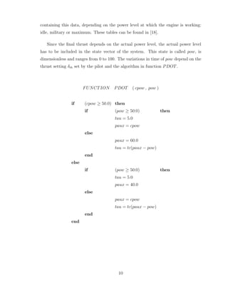 containing this data, depending on the power level at which the engine is working:
idle, military or maximum. These tables can be found in [18].
Since the final thrust depends on the actual power level, the actual power level
has to be included in the state vector of the system. This state is called pow, is
dimensionless and ranges from 0 to 100. The variations in time of pow depend on the
thrust setting δth set by the pilot and the algorithm in function PDOT.
FUNCTION PDOT ( cpow , pow )
if (cpow ≥ 50.0) then
if (pow ≥ 50.0) then
tau = 5.0
paux = cpow
else
paux = 60.0
tau = tc(paux − pow)
end
else
if (pow ≥ 50.0) then
tau = 5.0
paux = 40.0
else
paux = cpow
tau = tc(paux − pow)
end
end
10
 