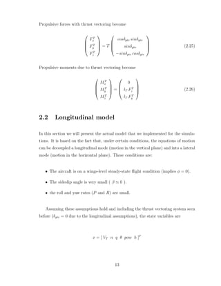 Propulsive forces with thrust vectoring become




FT
x
FT
y
FT
z



 = T




cosδptv sinδytv
sinδytv
−sinδptv cosδytv



 (2.25)
Propulsive moments due to thrust vectoring become




MT
x
MT
y
MT
z



 =




0
lT FT
z
lT FT
y



 (2.26)
2.2 Longitudinal model
In this section we will present the actual model that we implemented for the simula-
tions. It is based on the fact that, under certain conditions, the equations of motion
can be decoupled a longitudinal mode (motion in the vertical plane) and into a lateral
mode (motion in the horizontal plane). These conditions are:
• The aircraft is on a wings-level steady-state flight condition (implies φ = 0).
• The sideslip angle is very small ( β ≃ 0 ).
• the roll and yaw rates (P and R) are small.
Assuming these assumptions hold and including the thrust vectoring system seen
before (δytv = 0 due to the longitudinal assumptions), the state variables are
x = [ VT α q θ pow h ]T
13
 