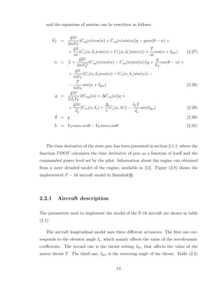 and the equations of motion can be rewritten as follows:
˙
VT =
q̄Sc̄
2mVT
[Cxq(α)cos(α) + Czq(α)sin(α)]q − gsin(θ − α) +
+
q̄S
m
(Cx(α, δe)cos(α) + Cz(α, δe)sin(α)) +
T
m
cos(α + δptv) (2.27)
α̇ = [1 +
q̄Sc̄
2mV 2
T
(Czq(α)cos(α) − Cxq(α)sin(α))]q +
g
VT
cos(θ − α) +
+
q̄S
mVT
(Cz(α, δe)cos(α) − Cx(α, δe)sin(α)) −
−
T
mVT
sin(α + δptv) (2.28)
q̇ =
q̄Sc̄
2JyVT
[c̄Cmq(α) + ∆Czq(α)]q +
+
q̄Sc̄
Jy
[Cm(α, δe) +
∆
c̄
Cz(α, δe)] −
lT T
Jy
sin(δptv) (2.29)
θ̇ = q (2.30)
ḣ = VT cosα sinθ − VT sinα cosθ (2.31)
The time derivative of the state pow has been presented in section 2.1.1, where the
function PDOT calculates the time derivative of pow as a function of itself and the
commanded power level set by the pilot. Information about the engine can obtained
from a more detailed model of the engine, available in [12]. Figure (2.8) shows the
implemented F − 16 aircraft model in Simulink r
°.
2.2.1 Aircraft description
The parameters used to implement the model of the F-16 aircraft are shown in table
(2.1).
The aircraft longitudinal model uses three different actuators. The first one cor-
responds to the elevator angle δe, which mainly affects the value of the aerodynamic
coefficients. The second one is the thrust setting δth, that affects the value of the
motor thrust T. The third one, δptv is the vectoring angle of the thrust. Table (2.2)
14
 