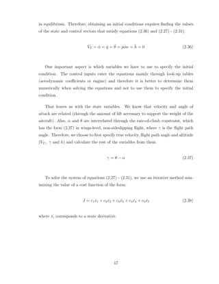 in equilibrium. Therefore, obtaining an initial conditions requires finding the values
of the state and control vectors that satisfy equations (2.36) and (2.27) - (2.31).
˙
VT = α̇ = q̇ = θ̇ = ˙
pow = ḣ = 0 (2.36)
One important aspect is which variables we have to use to specify the initial
condition. The control inputs enter the equations mainly through look-up tables
(aerodynamic coefficients or engine) and therefore it is better to determine them
numerically when solving the equations and not to use them to specify the initial
condition.
That leaves us with the state variables. We know that velocity and angle of
attack are related (through the amount of lift necessary to support the weight of the
aircraft). Also, α and θ are interrelated through the rate-of-climb constraint, which
has the form (2.37) in wings-level, non-sideslipping flight, where γ is the flight path
angle. Therefore, we choose to first specify true velocity, flight path angle and altitude
(VT , γ and h) and calculate the rest of the variables from them.
γ = θ − α (2.37)
To solve the system of equations (2.27) - (2.31), we use an iterative method min-
imizing the value of a cost function of the form:
J = c1 ˙
x1 + c2 ˙
x2 + c3 ˙
x3 + c4 ˙
x4 + c5 ˙
x5 (2.38)
where ẋi corresponds to a state derivative.
17
 