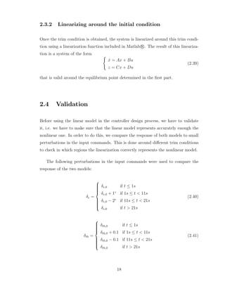 2.3.2 Linearizing around the initial condition
Once the trim condition is obtained, the system is linearized around this trim condi-
tion using a linearization function included in Matlab r
°. The result of this lineariza-
tion is a system of the form (
ẋ = Ax + Bu
z = Cx + Du
(2.39)
that is valid around the equilibrium point determined in the first part.
2.4 Validation
Before using the linear model in the controller design process, we have to validate
it, i.e. we have to make sure that the linear model represents accurately enough the
nonlinear one. In order to do this, we compare the response of both models to small
perturbations in the input commands. This is done around different trim conditions
to check in which regions the linearization correctly represents the nonlinear model.
The following perturbations in the input commands were used to compare the
response of the two models:
δe =













δe,0 if t ≤ 1s
δe,0 + 1◦
if 1s ≤ t < 11s
δe,0 − 2◦
if 11s ≤ t < 21s
δe,0 if t > 21s
(2.40)
δth =













δth,0 if t ≤ 1s
δth,0 + 0.1 if 1s ≤ t < 11s
δth,0 − 0.1 if 11s ≤ t < 21s
δth,0 if t > 21s
(2.41)
18
 