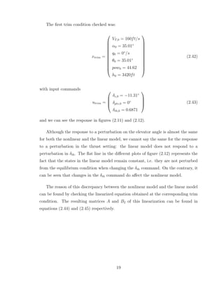 The first trim condition checked was:
xtrim =












VT,0 = 160ft/s
α0 = 35.01◦
q0 = 0◦
/s
θ0 = 35.01◦
pow0 = 44.62
h0 = 3420ft












(2.42)
with input commands
utrim =




δe,0 = −11.31◦
δptv,0 = 0◦
δth,0 = 0.6871



 (2.43)
and we can see the response in figures (2.11) and (2.12).
Although the response to a perturbation on the elevator angle is almost the same
for both the nonlinear and the linear model, we cannot say the same for the response
to a perturbation in the thrust setting: the linear model does not respond to a
perturbation in δth. The flat line in the different plots of figure (2.12) represents the
fact that the states in the linear model remain constant, i.e. they are not perturbed
from the equilibrium condition when changing the δth command. On the contrary, it
can be seen that changes in the δth command do affect the nonlinear model.
The reason of this discrepancy between the nonlinear model and the linear model
can be found by checking the linearized equation obtained at the corresponding trim
condition. The resulting matrices A and B2 of this linearization can be found in
equations (2.44) and (2.45) respectively.
19
 