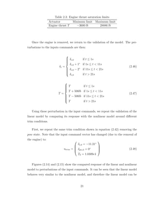 Table 2.3: Engine thrust saturation limits
Actuator Minimum limit Maximum limit
Engine thrust T −3600 lb 28886 lb
Once the engine is removed, we return to the validation of the model. The per-
turbations to the inputs commands are then:
δe =













δe,0 if t ≤ 1s
δe,0 + 1◦
if 1s ≤ t < 11s
δe,0 − 2◦
if 11s ≤ t < 21s
δe,0 if t > 21s
(2.46)
T =













T if t ≤ 1s
T + 500lb if 1s ≤ t < 11s
T − 500lb if 11s ≤ t < 21s
T if t > 21s
(2.47)
Using these perturbation in the input commands, we repeat the validation of the
linear model by comparing its response with the nonlinear model around different
trim conditions.
First, we repeat the same trim condition shown in equation (2.42) removing the
pow state. Note that the input command vector has changed (due to the removal of
the engine) to:
utrim =




δe,0 = −11.31◦
δptv,0 = 0◦
T0 = 1.0309e4



 (2.48)
Figures (2.14) and (2.15) show the compared response of the linear and nonlinear
model to perturbations of the input commands. It can be seen that the linear model
behaves very similar to the nonlinear model, and therefore the linear model can be
21
 