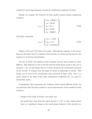 considered a good approximation around the equilibrium conditions of (2.42).
Finally, we compare the behavior of both models around another equilibrium
condition:
xtrim =










VT,0 = 200ft/s
α0 = 22.46◦
q0 = 0◦
/s
θ0 = 22.46◦
h0 = 3000ft










(2.49)
with input commands
utrim =




δe,0 = −6.97◦
δptv,0 = 0◦
T0 = 6.1259e3



 (2.50)
Figures (2.16) and (2.17) show the results. Although the response to the pertur-
bation in the thrust force T is similar in both models, we cannot say the same for the
response to an elevator perturbation.
As seen in (2.16), the response of the nonlinear and the linear model are quite
different. This difference is due to the fact that the linearization point in this case is
around α = 21◦
. In this region, there is a major change in the aerodynamic behavior
of the aircraft: it changes from low-angle of attack to high-angle of attack. This
change can be seen in the aerodynamic data presented in figure (2.9): there is a
major change in the slope of the some aerodynamic coefficients (Cx, Cxq and Cz)
around this region.
Consequently, after linearizing the nonlinear model around different points, we
can determine that the linear model is a good representation of the nonlinear model
as long as
- changes in the angle of attack α are small, and
- the model stays away from the region around α ≃ 21◦
or other regions where
there is a significant change in the aerodynamic behavior of the aircraft (i.e.
22
 