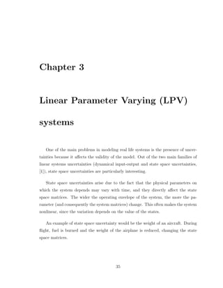 Chapter 3
Linear Parameter Varying (LPV)
systems
One of the main problems in modeling real life systems is the presence of uncer-
tainties because it affects the validity of the model. Out of the two main families of
linear systems uncertainties (dynamical input-output and state space uncertainties,
[1]), state space uncertainties are particularly interesting.
State space uncertainties arise due to the fact that the physical parameters on
which the system depends may vary with time, and they directly affect the state
space matrices. The wider the operating envelope of the system, the more the pa-
rameter (and consequently the system matrices) change. This often makes the system
nonlinear, since the variation depends on the value of the states.
An example of state space uncertainty would be the weight of an aircraft. During
flight, fuel is burned and the weight of the airplane is reduced, changing the state
space matrices.
35
 