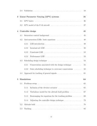 2.4 Validation . . . . . . . . . . . . . . . . . . . . . . . . . . . . . . . . . 18
3 Linear Parameter Varying (LPV) systems 35
3.1 LPV basics . . . . . . . . . . . . . . . . . . . . . . . . . . . . . . . . 36
3.2 LPV model of the F-16 aircraft . . . . . . . . . . . . . . . . . . . . . 37
4 Controller design 45
4.1 Saturation control background . . . . . . . . . . . . . . . . . . . . . . 45
4.2 Anti-saturation LMIs: basic equations . . . . . . . . . . . . . . . . . 48
4.2.1 LMI introduction . . . . . . . . . . . . . . . . . . . . . . . . . 49
4.2.2 Invariant-set LMI . . . . . . . . . . . . . . . . . . . . . . . . . 50
4.2.3 Constraint LMI . . . . . . . . . . . . . . . . . . . . . . . . . . 52
4.2.4 Performance LMI . . . . . . . . . . . . . . . . . . . . . . . . . 53
4.3 Scheduling design technique . . . . . . . . . . . . . . . . . . . . . . . 54
4.3.1 Conservatism associated with the design technique . . . . . . 55
4.3.2 Gain scheduling technique to overcome conservatism . . . . . 58
4.4 Approach for tracking of general signals . . . . . . . . . . . . . . . . . 61
5 Simulations 64
5.1 Problems setup . . . . . . . . . . . . . . . . . . . . . . . . . . . . . . 65
5.1.1 Inclusion of the elevator actuator . . . . . . . . . . . . . . . . 65
5.1.2 Turbulence model for the altitude hold problem . . . . . . . . 67
5.1.3 Rearranging the equations for the tracking problem . . . . . . 69
5.1.4 Adjusting the controller design technique . . . . . . . . . . . . 73
5.2 Altitude hold . . . . . . . . . . . . . . . . . . . . . . . . . . . . . . . 78
5.3 Tracking . . . . . . . . . . . . . . . . . . . . . . . . . . . . . . . . . . 82
iv
 
