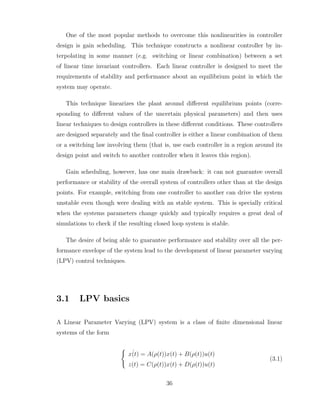 One of the most popular methods to overcome this nonlinearities in controller
design is gain scheduling. This technique constructs a nonlinear controller by in-
terpolating in some manner (e.g. switching or linear combination) between a set
of linear time invariant controllers. Each linear controller is designed to meet the
requirements of stability and performance about an equilibrium point in which the
system may operate.
This technique linearizes the plant around different equilibrium points (corre-
sponding to different values of the uncertain physical parameters) and then uses
linear techniques to design controllers in these different conditions. These controllers
are designed separately and the final controller is either a linear combination of them
or a switching law involving them (that is, use each controller in a region around its
design point and switch to another controller when it leaves this region).
Gain scheduling, however, has one main drawback: it can not guarantee overall
performance or stability of the overall system of controllers other than at the design
points. For example, switching from one controller to another can drive the system
unstable even though were dealing with an stable system. This is specially critical
when the systems parameters change quickly and typically requires a great deal of
simulations to check if the resulting closed loop system is stable.
The desire of being able to guarantee performance and stability over all the per-
formance envelope of the system lead to the development of linear parameter varying
(LPV) control techniques.
3.1 LPV basics
A Linear Parameter Varying (LPV) system is a class of finite dimensional linear
systems of the form
(
˙
x(t) = A(ρ(t))x(t) + B(ρ(t))u(t)
z(t) = C(ρ(t))x(t) + D(ρ(t))u(t)
(3.1)
36
 