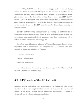 where A ǫ ℜ nxn
, B ǫ ℜ mxn
and ρ(t) is a time-varying parameter vector (scheduling
vector) not known in advanced although it can be measured in real time and it
moves inside a certain bounded region P known a priori. If the scheduling vector
ρ(t) includes some of the states of the system, then we have a quasi-LPV (qLPV)
system. The LPV framework takes advantage of the fact that although the future
evolution of the scheduling vector is unknown, the relationship between ρ(t) and the
system matrices is known. The LPV controller can be then designed according to
this relationship.
The LPV controller design technique allows us to design the controllers only in
the corner points of the scheduling region P with its corresponding stability and
performance requirements and then it guarantees that these requirements will be
fulfilled in all the performance envelope [1], [11].
One of the main difficulties in using the LPV controller design techniques is that
the system must be written in an LPV form (equation 3.1). There are three main
methods to obtain approximated LPV models:
- Jacobian Linearization
- State Transformation
- Function Substitution
More information on the advantages and disadvantages of the different methods
and how they work can be found in [3].
3.2 LPV model of the F-16 aircraft
Obtaining an LPV model of the longitudinal model of the F-16 aircraft following the
directions in [3] is very complicated because of the complexity of the equations of
motion. In this section, we show how we obtained an approximated LPV model of
the aircraft and its validation through simulation.
37
 