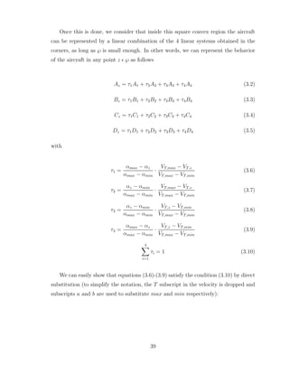 Once this is done, we consider that inside this square convex region the aircraft
can be represented by a linear combination of the 4 linear systems obtained in the
corners, as long as ℘ is small enough. In other words, we can represent the behavior
of the aircraft in any point z ǫ ℘ as follows
Az = τ1A1 + τ2A2 + τ3A3 + τ4A4 (3.2)
Bz = τ1B1 + τ2B2 + τ3B3 + τ4B4 (3.3)
Cz = τ1C1 + τ2C2 + τ3C3 + τ4C4 (3.4)
Dz = τ1D1 + τ2D2 + τ3D3 + τ4D4 (3.5)
with
τ1 =
αmax − αz
αmax − αmin
·
VT,max − VT,z
VT,max − VT,min
(3.6)
τ2 =
αz − αmin
αmax − αmin
·
VT,max − VT,z
VT,max − VT,min
(3.7)
τ3 =
αz − αmin
αmax − αmin
·
VT,z − VT,min
VT,max − VT,min
(3.8)
τ4 =
αmax − αz
αmax − αmin
·
VT,z − VT,min
VT,max − VT,min
(3.9)
4
X
i=1
τi = 1 (3.10)
We can easily show that equations (3.6)-(3.9) satisfy the condition (3.10) by direct
substitution (to simplify the notation, the T subscript in the velocity is dropped and
subscripts a and b are used to substitute max and min respectively):
39
 