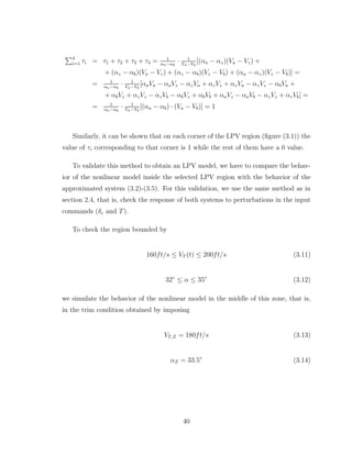 P4
i=1 τi = τ1 + τ2 + τ3 + τ4 = 1
αa−αb
· 1
Va−Vb
[(αa − αz)(Va − Vz) +
+ (αz − αb)(Va − Vz) + (αz − αb)(Vz − Vb) + (αa − αz)(Vz − Vb)] =
= 1
αa−αb
· 1
Va−Vb
[αaVa − αaVz − αzVa + αzVz + αzVa − αzVz − αbVa +
+ αbVz + αzVz − αzVb − αbVz + αbVb + αaVz − αaVb − αzVz + αzVb] =
= 1
αa−αb
· 1
Va−Vb
[(αa − αb) · (Va − Vb)] = 1
Similarly, it can be shown that on each corner of the LPV region (figure (3.1)) the
value of τi corresponding to that corner is 1 while the rest of them have a 0 value.
To validate this method to obtain an LPV model, we have to compare the behav-
ior of the nonlinear model inside the selected LPV region with the behavior of the
approximated system (3.2)-(3.5). For this validation, we use the same method as in
section 2.4, that is, check the response of both systems to perturbations in the input
commands (δe and T).
To check the region bounded by
160ft/s ≤ VT (t) ≤ 200ft/s (3.11)
32◦
≤ α ≤ 35◦
(3.12)
we simulate the behavior of the nonlinear model in the middle of this zone, that is,
in the trim condition obtained by imposing
VT,Z = 180ft/s (3.13)
αZ = 33.5◦
(3.14)
40
 