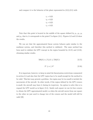 and compare it to the behavior of the plant represented in (3.2)-(3.5) with
τ1 = 0.25
τ2 = 0.25
τ3 = 0.25
τ4 = 0.25
Note that this point is located in the middle of the square defined by ρ1, ρ2, ρ3
and ρ4, that is, it corresponds to the point C in figure (3.1). Figures 3.2 and 3.3 show
the results.
We can see that the approximated linear system behaves quite similar to the
nonlinear system, and therefore this method is validated. The same method has
been used to validate the LPV concept in the region bounded by (3.15) and (3.16),
obtaining similar results.
500ft/s ≤ VT (t) ≤ 550ft/s (3.15)
3◦
≤ α ≤ 8◦
(3.16)
It is important, however, to keep in mind the linearization restrictions commented
in section 2.4 and also that the LPV region has to be small enough for the method to
be valid. This fact may present a problem: the region may be too small to include the
movements of the aircraft. In other words, if the region defined by the LPV corners
is small, the aircraft may leave it during its trajectory. An option to solve this is to
expand the LPV model as in figure (3.4). Inside each square we use its four corners
to obtain the LPV approximated model, so when the aircraft moves from one square
to the other we just need to change two of the corners and the model will still be
valid [20].
41
 