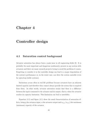 Chapter 4
Controller design
4.1 Saturation control background
Actuator saturation has always been a main issue in all engineering fields [9]. It is
probably the most important and dangerous nonlinearity present in any system with
actuators and there are many research projects trying to avoid the problems it causes.
Forgetting to consider it in the controller design can lead to a major degradation of
the system’s performance or, in the worst case, can drive the system unstable (even
for open-loop stable systems).
Saturation occurs often in real life problems because actuators have an inherent
limited capacity and therefore they cannot always provide the action that is required
from them. In other words, actuator saturation means that there is a difference
between the input command to the actuator and its output, that is, when the actuator
reaches its capacity limitation. This limitation can lead to instability.
Equation (4.1) and figure (4.1) show the usual characterization of saturation ef-
fects, being y the actuator input, u the actuator output and umax (umin) the maximum
(minimum) capacity of the actuator.
45
 