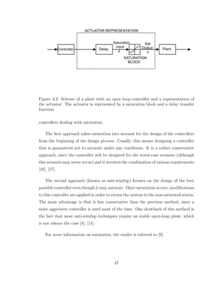 Plant
SATURATION
BLOCK
Controller Delay
Saturation
input
y
Sat.
Output
u
ACTUATOR REPRESENTATION
Figure 4.2: Scheme of a plant with an open loop controller and a representation of
the actuator. The actuator is represented by a saturation block and a delay transfer
function
controllers dealing with saturation.
The first approach takes saturation into account for the design of the controllers
from the beginning of the design process. Usually, this means designing a controller
that is guaranteed not to saturate under any conditions. It is a rather conservative
approach, since the controller will be designed for the worst-case scenario (although
this scenario may never occur) and it involves the combination of various requirements
[10], [17].
The second approach (known as anti-windup) focuses on the design of the best
possible controller even though it may saturate. Once saturation occurs, modifications
to this controller are applied in order to return the system to the non-saturated status.
The main advantage is that is less conservative than the previous method, since a
more aggressive controller is used most of the time. One drawback of this method is
the fact that most anti-windup techniques require an stable open-loop plant, which
is not always the case [4], [14].
For more information on saturation, the reader is referred to [9].
47
 