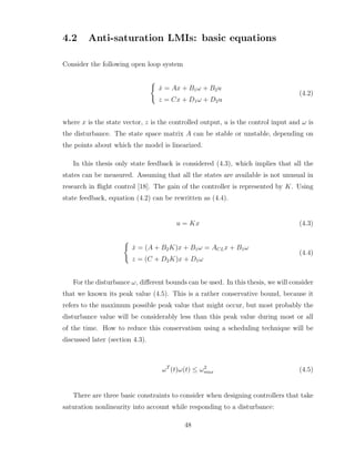4.2 Anti-saturation LMIs: basic equations
Consider the following open loop system
(
ẋ = Ax + B1ω + B2u
z = Cx + D1ω + D2u
(4.2)
where x is the state vector, z is the controlled output, u is the control input and ω is
the disturbance. The state space matrix A can be stable or unstable, depending on
the points about which the model is linearized.
In this thesis only state feedback is considered (4.3), which implies that all the
states can be measured. Assuming that all the states are available is not unusual in
research in flight control [18]. The gain of the controller is represented by K. Using
state feedback, equation (4.2) can be rewritten as (4.4).
u = Kx (4.3)
(
ẋ = (A + B2K)x + B1ω = ACLx + B1ω
z = (C + D2K)x + D1ω
(4.4)
For the disturbance ω, different bounds can be used. In this thesis, we will consider
that we known its peak value (4.5). This is a rather conservative bound, because it
refers to the maximum possible peak value that might occur, but most probably the
disturbance value will be considerably less than this peak value during most or all
of the time. How to reduce this conservatism using a scheduling technique will be
discussed later (section 4.3).
ωT
(t)ω(t) ≤ ω2
max (4.5)
There are three basic constraints to consider when designing controllers that take
saturation nonlinearity into account while responding to a disturbance:
48
 
