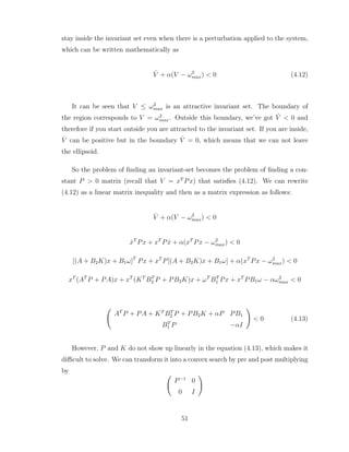 stay inside the invariant set even when there is a perturbation applied to the system,
which can be written mathematically as
V̇ + α(V − ω2
max) < 0 (4.12)
It can be seen that V ≤ ω2
max is an attractive invariant set. The boundary of
the region corresponds to V = ω2
max. Outside this boundary, we’ve got V̇ < 0 and
therefore if you start outside you are attracted to the invariant set. If you are inside,
V̇ can be positive but in the boundary V̇ = 0, which means that we can not leave
the ellipsoid.
So the problem of finding an invariant-set becomes the problem of finding a con-
stant P > 0 matrix (recall that V = xT
Px) that satisfies (4.12). We can rewrite
(4.12) as a linear matrix inequality and then as a matrix expression as follows:
V̇ + α(V − ω2
max) < 0
ẋT
Px + xT
Pẋ + α(xT
Px − ω2
max) < 0
[(A + B2K)x + B1ω]T
Px + xT
P[(A + B2K)x + B1ω] + α(xT
Px − ω2
max) < 0
xT
(AT
P + PA)x + xT
(KT
BT
2 P + PB2K)x + ωT
BT
1 Px + xT
PB1ω − αω2
max < 0
Ã
AT
P + PA + KT
BT
2 P + PB2K + αP PB1
BT
1 P −αI
!
< 0 (4.13)
However, P and K do not show up linearly in the equation (4.13), which makes it
difficult to solve. We can transform it into a convex search by pre and post multiplying
by Ã
P−1
0
0 I
!
51
 