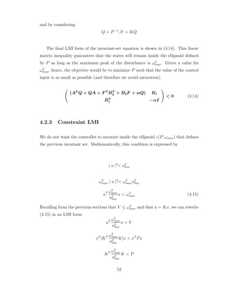 and by considering
Q = P−1
, F = KQ
The final LMI form of the invariant-set equation is shown in (4.14). This linear
matrix inequality guarantees that the states will remain inside the ellipsoid defined
by P as long as the maximum peak of the disturbance is ω2
max. Given a value for
ω2
max, hence, the objective would be to minimize P such that the value of the control
input is as small as possible (and therefore we avoid saturation).
Ã
(AT
Q + QA + F T
BT
2 + B2F + αQ) B1
BT
1 −αI
!
< 0 (4.14)
4.2.3 Constraint LMI
We do not want the controller to saturate inside the ellipsoid ε(P, ωmax) that defines
the previous invariant set. Mathematically, this condition is expressed by
| u |2
< u2
lim
ω2
max | u |2
< ω2
maxu2
lim
uT ω2
max
u2
lim
u < ω2
max (4.15)
Recalling from the previous sections that V ≤ ω2
max and that u = Kx, we can rewrite
(4.15) in an LMI form:
uT ω2
max
u2
lim
u < V
xT
[KT ω2
max
u2
lim
K]x < xT
Px
KT ω2
max
u2
lim
K < P
52
 