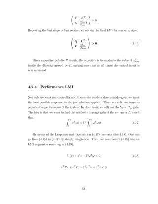 Ã
P KT
K
u2
lim
ω2
max
I
!
> 0
Repeating the last steps of last section, we obtain the final LMI for non saturation:


Q F T
F
u2
lim
ω2
max

 > 0 (4.16)
Given a positive definite P matrix, the objective is to maximize the value of ω2
max
inside the ellipsoid created by P, making sure that at all times the control input is
non saturated.
4.2.4 Performance LMI
Not only we want our controller not to saturate inside a determined region, we want
the best possible response to the perturbation applied. There are different ways to
consider the performance of the system. In this thesis, we will use the L2 or H∞ gain.
The idea is that we want to find the smallest γ (energy gain of the system or L2) such
that Z ∞
0
zT
zdt < Γ2
Z ∞
0
ωT
ωdt (4.17)
By means of the Lyapunov matrix, equation (4.17) converts into (4.18). One can
go from (4.18) to (4.17) by simply integration. Then, we can convert (4.18) into an
LMI expression resulting in (4.19).
V̇ (x) + zT
z − Γ2
ωT
ω < 0 (4.18)
ẋT
Px + xT
Pẋ − Γ2
ωT
ω + zT
z < 0
53
 