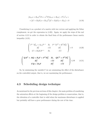 [ACLx + B1ω]T
Px + xT
P[ACLx + B1ω] − Γ2
ωT
ω +
+ [(C + D2K)x + D1ω]T
[(C + D2K)x + D1ω] < 0 (4.19)
Considering it as a product of a matrix with two vectors and applying the Schur
complement, we get the expression in (4.20). Again, we apply the steps of the end
of section 4.2.2 in order to obtain the final form of the performance linear matrix
inequality (4.21).




P−1
AT
CL + ACLP−1
B1 P−1
(CT
+ KT
DT
2 )
BT
1 −ΓI DT
1
(C + D2K)P−1
D1 −ΓI



 < 0 (4.20)




QAT
+ AQ + B2F + F T
BT
2 B1 QCT
+ F T
DT
2
BT
1 −ΓI DT
1
CQ + D2F DT
1 −ΓI



 < 0 (4.21)
So, by minimizing the variable Γ we are minimizing the effect of the disturbance
on the controlled output, that is, we are maximizing the performance.
4.3 Scheduling design technique
As mentioned in the previous sections of this chapter, the main problem of considering
the saturation effects at the beginning of the design problem is conservatism, that is,
the obtention of a controller that is valid when the maximum disturbance is applied
but probably will have a poor performance during the rest of the time.
54
 