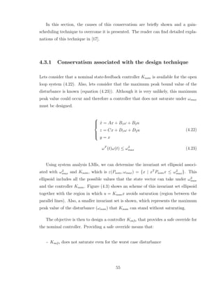In this section, the causes of this conservatism are briefly shown and a gain-
scheduling technique to overcome it is presented. The reader can find detailed expla-
nations of this technique in [17].
4.3.1 Conservatism associated with the design technique
Lets consider that a nominal state-feedback controller Knom is available for the open
loop system (4.22). Also, lets consider that the maximum peak bound value of the
disturbance is known (equation (4.23)). Although it is very unlikely, this maximum
peak value could occur and therefore a controller that does not saturate under ωmax
must be designed.







ẋ = Ax + B1ω + B2u
z = Cx + D1ω + D2u
y = x
(4.22)
ωT
(t)ω(t) ≤ ω2
max (4.23)
Using system analysis LMIs, we can determine the invariant set ellipsoid associ-
ated with ω2
max and Knom, which is ε(Pnom, ωmax) = {x | xT
Pnomx ≤ ω2
max}. This
ellipsoid includes all the possible values that the state vector can take under ω2
max
and the controller Knom. Figure (4.3) shows an scheme of this invariant set ellipsoid
together with the region in which u = Knomx avoids saturation (region between the
parallel lines). Also, a smaller invariant set is shown, which represents the maximum
peak value of the disturbance (ωnom) that Knom can stand without saturating.
The objective is then to design a controller Ksafe that provides a safe override for
the nominal controller. Providing a safe override means that:
- Ksafe does not saturate even for the worst case disturbance
55
 