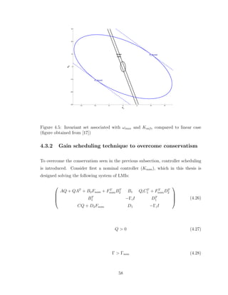 −15 −10 −5 0 5 10 15
−30
−20
−10
0
10
20
30
x
1
x
2
Linear
case
K1
bound
K
1
bound
Figure 4.5: Invariant set associated with ωmax and Ksafe compared to linear case
(figure obtained from [17])
4.3.2 Gain scheduling technique to overcome conservatism
To overcome the conservatism seen in the previous subsection, controller scheduling
is introduced. Consider first a nominal controller (Knom), which in this thesis is
designed solving the following system of LMIs:




AQ + QAT
+ B2Fnom + FT
nomBT
2 B1 QiCT
1 + FT
nomDT
2
BT
1 −ΓiI DT
1
CQ + D2Fnom D1 −ΓiI



 (4.26)
Q > 0 (4.27)
Γ > Γmin (4.28)
58
 