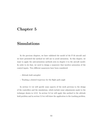 Chapter 5
Simulations
In the previous chapters, we have validated the model of the F-16 aircraft and
we have presented the method we will use to avoid saturation. In this chapter, we
want to apply the anti-saturation methods seen in chapter 4 to the aircraft model.
In order to do that, we need to design a maneuver that involves saturation of the
control inputs. Two different maneuvers have been considered:
- Altitude hold autopilot
- Tracking a desired trajectory for the flight path angle
In section 5.1 we will specify some aspects of the work previous to the design
of the controllers and the simulations, which include some adjustments made to the
technique shown in 4.3.2. In section 5.2 we will apply this method to the altitude
hold problem and in section 5.3 we will show the application to the tracking problem.
64
 