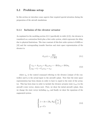 5.1 Problems setup
In this section we introduce some aspects that required special attention during the
preparation of the aircraft simulations.
5.1.1 Inclusion of the elevator actuator
As explained in the modeling section 2.2.1 (specifically in table (2.2)), the elevator is
considered as a saturation block plus a first order system, which represents the delay
due to physical limitations. The time constant of this first order system is 0.0495 sec
[13] and the corresponding transfer function and state space representation of the
elevator is:
Gact(s) =
20.2
s + 20.2
(5.1)
(
ẋact = Aactxact + B2,actuact = −20.2xact + 20.2uδe
yact = δe = Cactxact = xact
(5.2)
where uδe is the control command referring to the elevator (output of the con-
troller) and δe is the actual input to the aircraft’s plant. Note that the state space
representation has been chosen in order to have δe equal to the state of the actua-
tor. This has been done in order to include the elevator actuator state (xact) in the
aircraft’s state vector, shown next. First, we show the initial aircraft’s plant, then
we change the state vector including xact and finally we show the equations of the
augmented system.







ẋ = Ax + [B21 B22]
Ã
δe
T
!
y = Cx
(5.3)
65
 