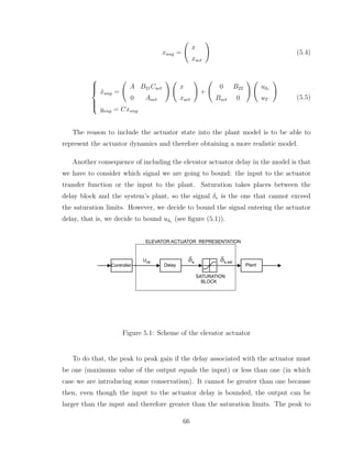 xaug =
Ã
x
xact
!
(5.4)







ẋaug =
Ã
A B21Cact
0 Aact
! Ã
x
xact
!
+
Ã
0 B22
Bact 0
! Ã
uδe
uT
!
yaug = Cxaug
(5.5)
The reason to include the actuator state into the plant model is to be able to
represent the actuator dynamics and therefore obtaining a more realistic model.
Another consequence of including the elevator actuator delay in the model is that
we have to consider which signal we are going to bound: the input to the actuator
transfer function or the input to the plant. Saturation takes places between the
delay block and the system’s plant, so the signal δe is the one that cannot exceed
the saturation limits. However, we decide to bound the signal entering the actuator
delay, that is, we decide to bound uδe (see figure (5.1)).
Plant
SATURATION
BLOCK
Controller Delay
Ude
ELEVATOR ACTUATOR REPRESENTATION
de de,sat
Figure 5.1: Scheme of the elevator actuator
To do that, the peak to peak gain if the delay associated with the actuator must
be one (maximum value of the output equals the input) or less than one (in which
case we are introducing some conservatism). It cannot be greater than one because
then, even though the input to the actuator delay is bounded, the output can be
larger than the input and therefore greater than the saturation limits. The peak to
66
 