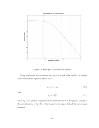 10
0
10
1
10
2
10
3
−35
−30
−25
−20
−15
−10
−5
0
5
Magnitude
(dB)
Bode Diagram of the actuator dynamics
Frequency (rad/sec)
Figure 5.2: Bode plot of the elevator actuator
Using small-angle approximation, the angle of attack to be used in the aerody-
namic terms of the equations of motion is:
αA = α + αg (5.6)
with
αg = −
wg
V
(5.7)
where wg is the vertical component of the wind velocity, V is the ground velocity of
the aircraft and αg is the effect of turbulence in the angle of attack for aerodynamic
purposes.
68
 