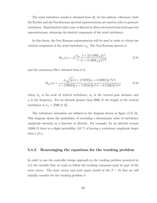 The wind turbulence model is obtained from [6]. In the military references, both
the Dryden and the Von Karman spectral representations are used in order to generate
turbulence. Band-limited white noise is filtered by filters derivated from both spectral
representations, obtaining the desired component of the wind turbulence.
In this thesis, the Von Karman representation will be used in order to obtain the
vertical component of the wind turbulence wg. The Von Karman spectra is
Φwg (ω) = σ2
w
Lw
π
1 + 8
3
(1.339Lw
ω
V
)2
[1 + (1.339Lw
ω
V
)2]
11
6
(5.8)
and the continuous filter obtained from it is
Hwg (s) =
σω
q
Lω
V
(1 + 2.7478Lω
V
s + 0.3398(Lω
V
)2
s2
)
1 + 2.9958Lω
V
s + 1.9754(Lω
V
)2s2 + 0.1539(Lω
V
)3s3
(5.9)
where Lw is the scale of vertical turbulence, σw is the vertical gust intensity and
ω is the frequency. For an altitude greater than 2000 ft the length of the vertical
turbulence is Lw = 2500 ft [6].
The turbulence intensities are defined in the diagram shown in figure (5.3) [6].
This diagram shows the probability of exceeding a determinate value of turbulence
amplitude intensity as a function of altitude. For example, for an altitude around
15000 ft there is a slight probability (10−2
) of having a turbulence amplitude larger
than 5 ft/s.
5.1.3 Rearranging the equations for the tracking problem
In order to use the controller design approach to the tracking problem presented in
4.4, the variable that we want to follow the tracking command must be part of the
state vector. The state vector and state space model of the F − 16 that we will
initially consider for the tracking problem is
69
 