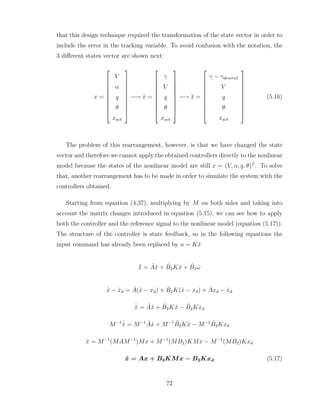 that this design technique required the transformation of the state vector in order to
include the error in the tracking variable. To avoid confusion with the notation, the
3 different states vector are shown next:
x =










V
α
q
θ
xact










−→ x̂ =










γ
V
q
θ
xact










−→ x̄ =










γ − γdesired
V
q
θ
xact










(5.16)
The problem of this rearrangement, however, is that we have changed the state
vector and therefore we cannot apply the obtained controllers directly to the nonlinear
model because the states of the nonlinear model are still x = (V, α, q, θ)T
. To solve
that, another rearrangement has to be made in order to simulate the system with the
controllers obtained.
Starting from equation (4.37), multiplying by M on both sides and taking into
account the matrix changes introduced in equation (5.15), we can see how to apply
both the controller and the reference signal to the nonlinear model (equation (5.17)).
The structure of the controller is state feedback, so in the following equations the
input command has already been replaced by u = Kx̄
˙
x̄ = Âx̄ + B̂2Kx̄ + B̂1ω
˙
x̂ − ẋd = Â(x̂ − xd) + B̂2K(x̂ − xd) + Âxd − ẋd
˙
x̂ = Âx̂ + B̂2Kx̂ − B̂2Kxd
M−1 ˙
x̂ = M−1
Âx̂ + M−1
B̂2Kx̂ − M−1
B̂2Kxd
ẋ = M−1
(MAM−1
)Mx + M−1
(MB2)KMx − M−1
(MB2)Kxd
ẋ = Ax + B2KMx − B2Kxd (5.17)
72
 