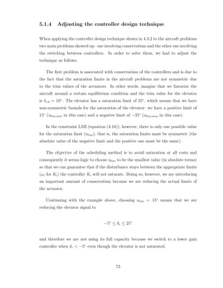 5.1.4 Adjusting the controller design technique
When applying the controller design technique shown in 4.3.2 to the aircraft problems
two main problems showed up: one involving conservatism and the other one involving
the switching between controllers. In order to solve them, we had to adjust the
technique as follows.
The first problem is associated with conservatism of the controllers and is due to
the fact that the saturation limits in the aircraft problems are not symmetric due
to the trim values of the actuators. In other words, imagine that we linearize the
aircraft around a certain equilibrium condition and the trim value for the elevator
is δe,0 = 10◦
. The elevator has a saturation limit of 25◦
, which means that we have
non-symmetric bounds for the saturation of the elevator: we have a positive limit of
15◦
(ulim,min in this case) and a negative limit of −35◦
(ulim,max in this case).
In the constraint LMI (equation (4.16)), however, there is only one possible value
for the saturation limit (ulim), that is, the saturation limits must be symmetric (the
absolute value of the negative limit and the positive one must be the same).
The objective of the scheduling method is to avoid saturation at all costs and
consequently it seems logic to choose ulim to be the smallest value (in absolute terms)
so that we can guarantee that if the disturbance stays between the appropriate limits
(ωi for Ki) the controller Ki will not saturate. Doing so, however, we are introducing
an important amount of conservatism because we are reducing the actual limits of
the actuator.
Continuing with the example above, choosing ulim = 15◦
means that we are
reducing the elevator signal to
−5◦
≤ δe ≤ 25◦
and therefore we are not using its full capacity because we switch to a lower gain
controller when δe < −5◦
even though the elevator is not saturated.
73
 