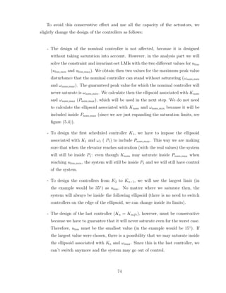 To avoid this conservative effect and use all the capacity of the actuators, we
slightly change the design of the controllers as follows:
- The design of the nominal controller is not affected, because it is designed
without taking saturation into account. However, in the analysis part we will
solve the constraint and invariant-set LMIs with the two different values for ulim
(ulim,min and ulim,max). We obtain then two values for the maximum peak value
disturbance that the nominal controller can stand without saturating (ωnom,min
and ωnom,max). The guaranteed peak value for which the nominal controller will
never saturate is ωnom,min. We calculate then the ellipsoid associated with Knom
and ωnom,max (Pnom,max), which will be used in the next step. We do not need
to calculate the ellipsoid associated with Knom and ωnom,min because it will be
included inside Pnom,max (since we are just expanding the saturation limits, see
figure (5.4)).
- To design the first scheduled controller K1, we have to impose the ellipsoid
associated with K1 and ω1 ( P1) to include Pnom,max. This way we are making
sure that when the elevator reaches saturation (with the real values) the system
will still be inside P1: even though Knom may saturate inside Pnom,max when
reaching ulim,min, the system will still be inside P1 and we will still have control
of the system.
- To design the controllers from K2 to Kn−1, we will use the largest limit (in
the example would be 35◦
) as ulim. No matter where we saturate then, the
system will always be inside the following ellipsoid (there is no need to switch
controllers on the edge of the ellipsoid, we can change inside its limits).
- The design of the last controller (Kn = Ksafe), however, must be conservative
because we have to guarantee that it will never saturate even for the worst case.
Therefore, ulim must be the smallest value (in the example would be 15◦
). If
the largest value were chosen, there is a possibility that we may saturate inside
the ellipsoid associated with Kn and ωmax. Since this is the last controller, we
can’t switch anymore and the system may go out of control.
74
 