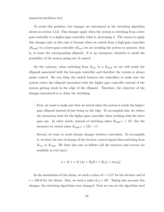 numerical problems too).
To avoid this problem, two changes are introduced in the switching algorithm
shown in section 4.3.2. This changes apply when the system is switching from a low-
gain controller to a higher-gain controller (that is, decreasing i). The reason to apply
this changes only in this case is because when we switch from a high-gain controller
(Khigh) to a lower-gain controller (Klow) we are avoiding the system to saturate, that
is, to leave the corresponding ellipsoid. It is an emergency situation to avoid the
possibility of the system going out of control.
On the contrary, when switching from Klow to a Khigh we are still inside the
ellipsoid associated with the low-gain controller and therefore the system is always
under control. We can delay the switch between the controllers to make sure the
system enters the ellipsoid associated with the higher gain controller instead of the
system getting stuck in the edge of the ellipsoid. Therefore, the objective of the
changes introduced is to delay the switching:
- First, we want to make sure that we switch when the system is inside the higher-
gain ellipsoid instead of just being on the edge. To accomplish this, we reduce
the saturation limit for the higher gain controller when working with the lower
gain one. In other words, instead of switching when Khigh x < 25◦
(for the
elevator) we switch when Khigh x < (25 − ǫ)◦
.
- Second, we want to avoid abrupt changes between controllers. To accomplish
it, we limit the rate of change of the elevator control signal when switching from
Klow to Khigh. We limit this rate as follows (all the matrices and vectors are
available in real time):
u̇ = K ẋ = K [Ax + B2Kx + B1ω] < tan(̺)
In the simulations of this thesis, we used a value of ǫ = 0.5◦
for the elevator and of
ǫ = 100 lb for the thrust. Also, we used a value of ̺ = 86◦
. Taking into account this
changes, the switching algorithms were changed. Next we can see the algorithm used
76
 